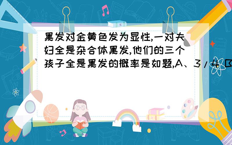 黑发对金黄色发为显性,一对夫妇全是杂合体黑发,他们的三个孩子全是黑发的概率是如题,A、3/4 B、9/16 C、9/12 D、27/64