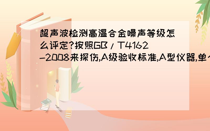 超声波检测高温合金噪声等级怎么评定?按照GB/T4162-2008来探伤,A级验收标准,A型仪器,单个不连续平底孔直径2.0,多个连续平底孔直径按照1.2来探伤,可是需要评定噪声,噪声是按照2.0还是1.2来评定