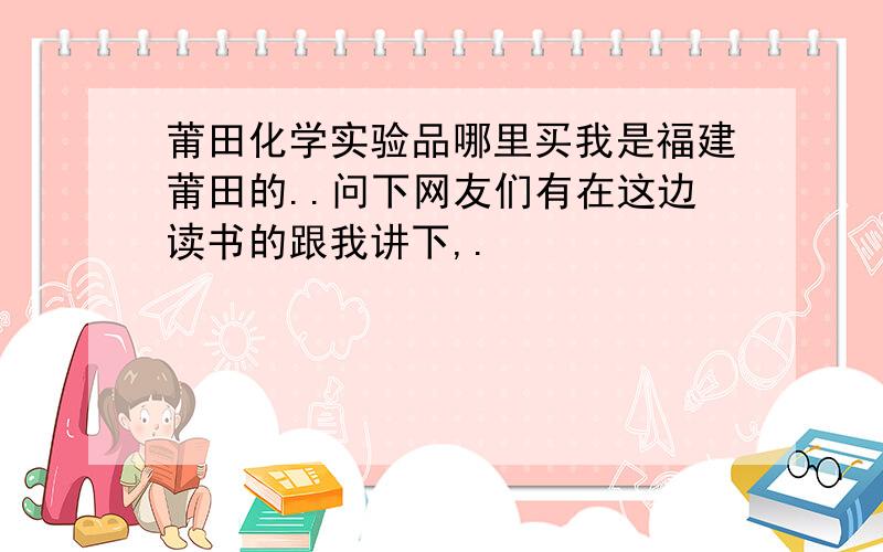 莆田化学实验品哪里买我是福建莆田的..问下网友们有在这边读书的跟我讲下,.