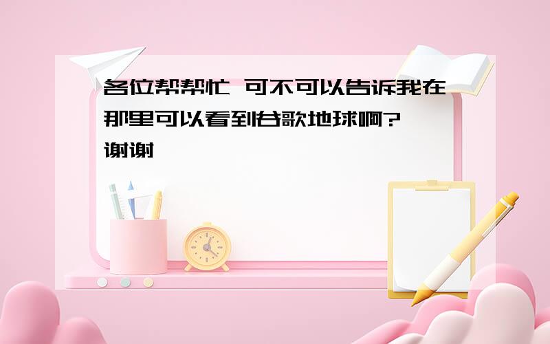 各位帮帮忙 可不可以告诉我在那里可以看到谷歌地球啊?  谢谢