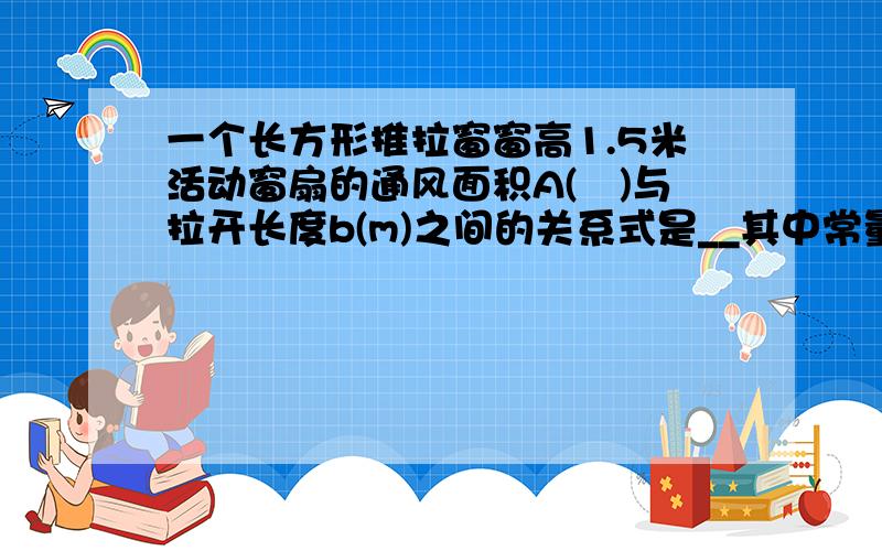 一个长方形推拉窗窗高1.5米活动窗扇的通风面积A(㎡)与拉开长度b(m)之间的关系式是__其中常量是__变量是__