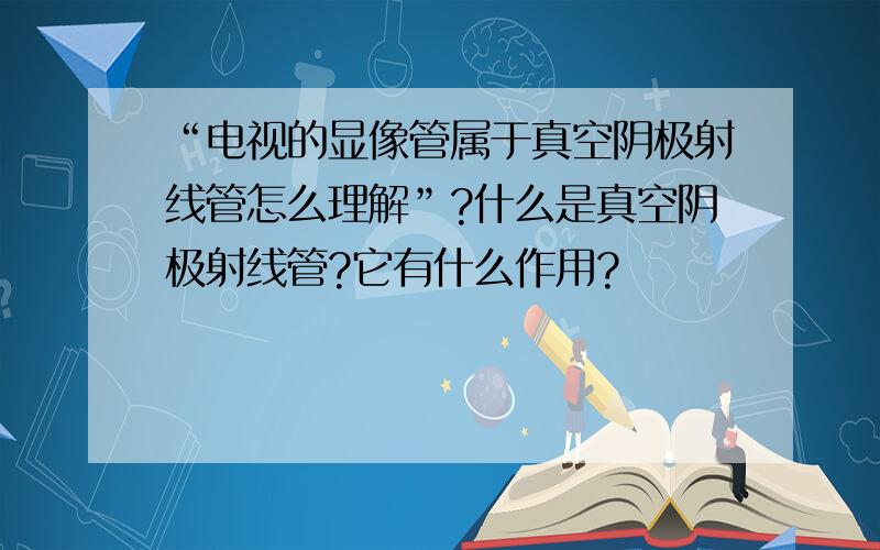 “电视的显像管属于真空阴极射线管怎么理解”?什么是真空阴极射线管?它有什么作用?