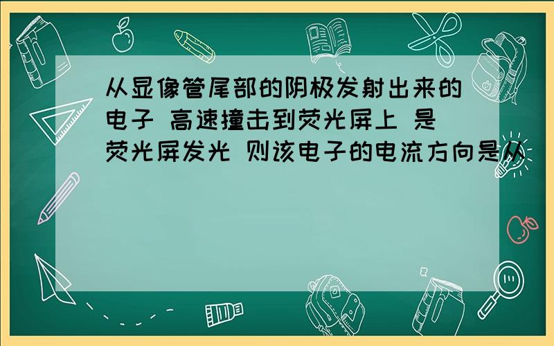 从显像管尾部的阴极发射出来的电子 高速撞击到荧光屏上 是荧光屏发光 则该电子的电流方向是从（ ）流向（ （选填 荧光屏或阴极