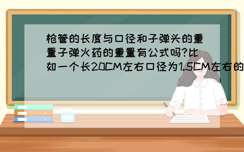 枪管的长度与口径和子弹头的重量子弹火药的重量有公式吗?比如一个长20CM左右口径为1.5CM左右的枪管,它所对应的子弹头重量和火药大概是多少?（只是好奇,并没有别的意思）