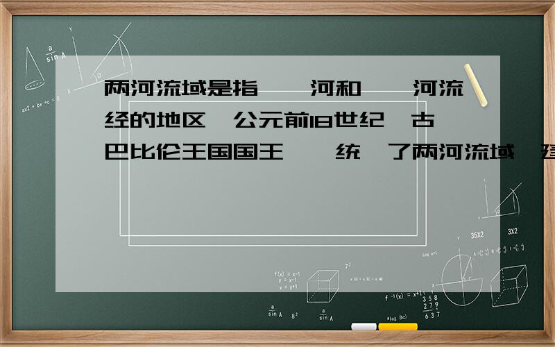 两河流域是指——河和——河流经的地区,公元前18世纪,古巴比伦王国国王——统一了两河流域,建立了强大的国家.