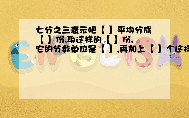 七分之三表示吧【 】平均分成【 】份,取这样的【 】份,它的分数单位是【 】,再加上【 】个这样的分数单位就是3.