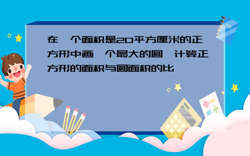 在一个面积是20平方厘米的正方形中画一个最大的圆,计算正方形的面积与圆面积的比