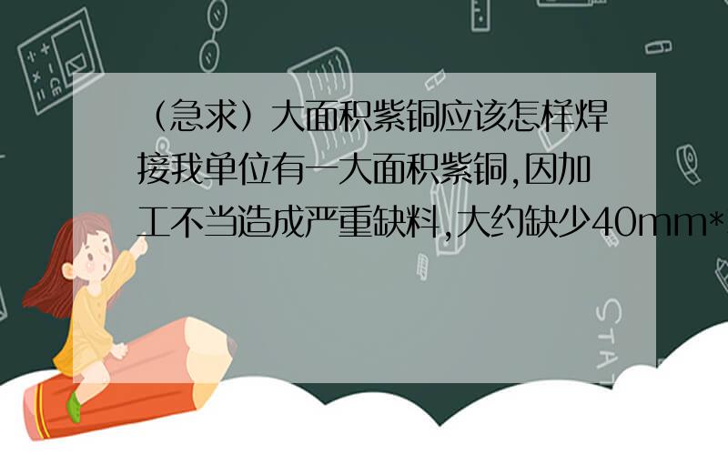 （急求）大面积紫铜应该怎样焊接我单位有一大面积紫铜,因加工不当造成严重缺料,大约缺少40mm*300mm这样一块,厚度约50mm,谁有好的办法,不经过预热就能焊接成型,且保证质量,（注：工件现已