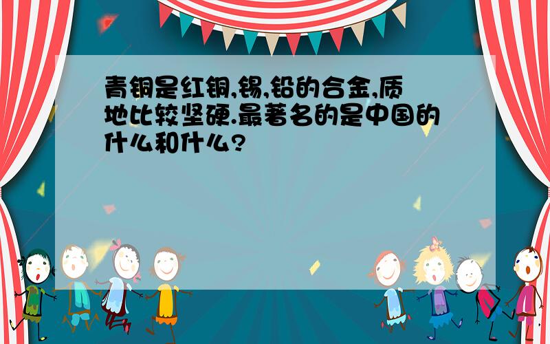 青铜是红铜,锡,铅的合金,质地比较坚硬.最著名的是中国的什么和什么?