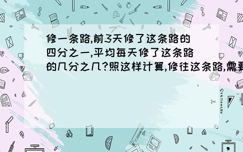 修一条路,前3天修了这条路的四分之一,平均每天修了这条路的几分之几?照这样计算,修往这条路,需要几天.