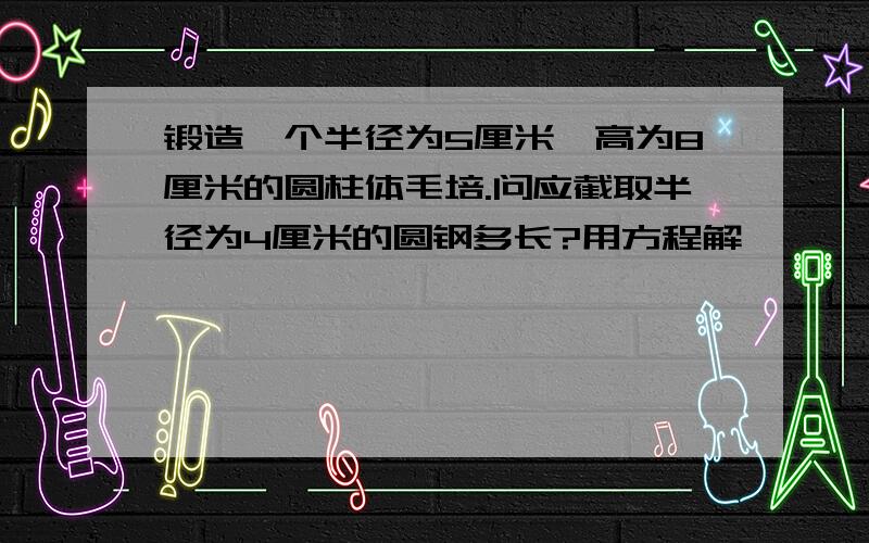 锻造一个半径为5厘米,高为8厘米的圆柱体毛培.问应截取半径为4厘米的圆钢多长?用方程解