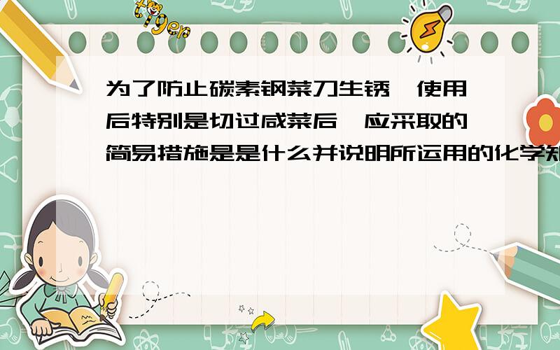 为了防止碳素钢菜刀生锈,使用后特别是切过咸菜后,应采取的简易措施是是什么并说明所运用的化学知识