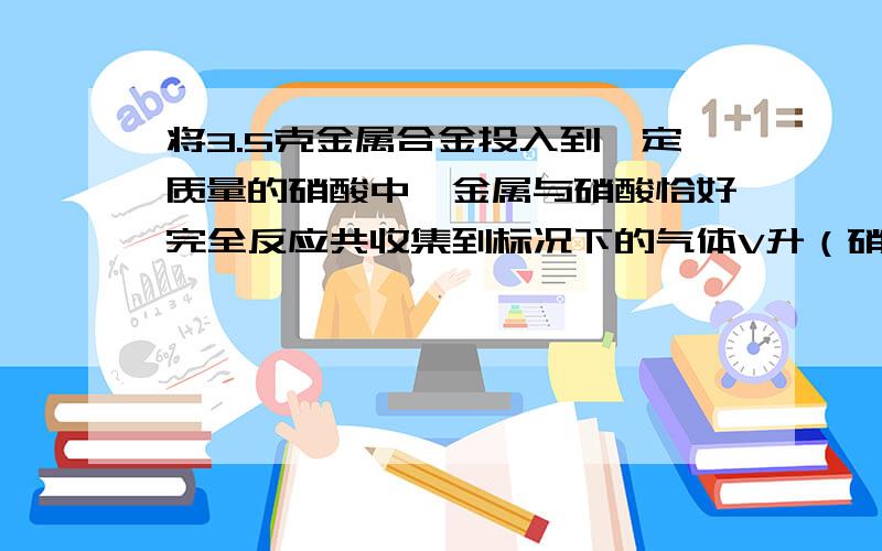 将3.5克金属合金投入到一定质量的硝酸中,金属与硝酸恰好完全反应共收集到标况下的气体V升（硝酸被还原为NO和NO2）,若向反应后的溶液中加入足量的NaOH溶液,待金属元素全部沉淀后,再将沉