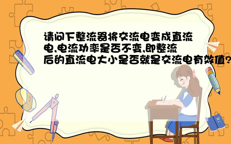 请问下整流器将交流电变成直流电,电流功率是否不变,即整流后的直流电大小是否就是交流电有效值?3Q 再问下1.看到说“将有一定频率的交流电变成极性不变的直流电,实现该功能的器件就是