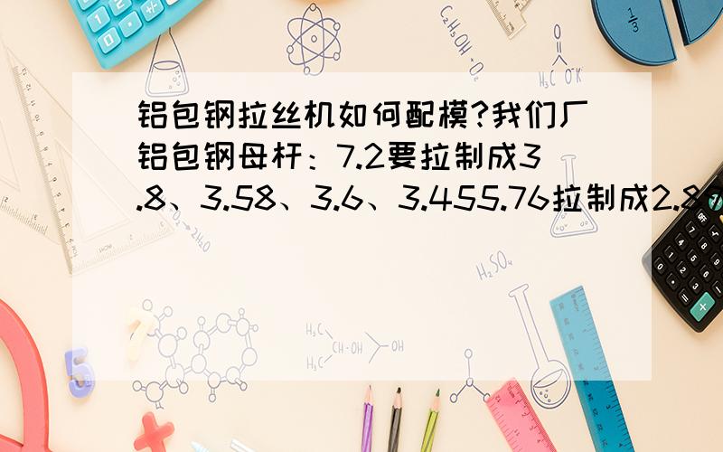 铝包钢拉丝机如何配模?我们厂铝包钢母杆：7.2要拉制成3.8、3.58、3.6、3.455.76拉制成2.89、2.8、2.83、2.66、2.555.16拉制成2.46、2.39、2.41、2.324.65拉制成2.1、2.05、1.97、1.89请问以上四种母杆是否适