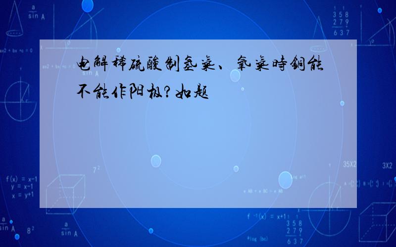 电解稀硫酸制氢气、氧气时铜能不能作阳极?如题