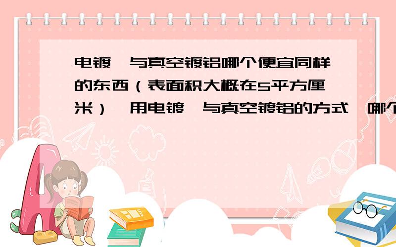 电镀铬与真空镀铝哪个便宜同样的东西（表面积大概在5平方厘米）,用电镀铬与真空镀铝的方式,哪个价格更便宜