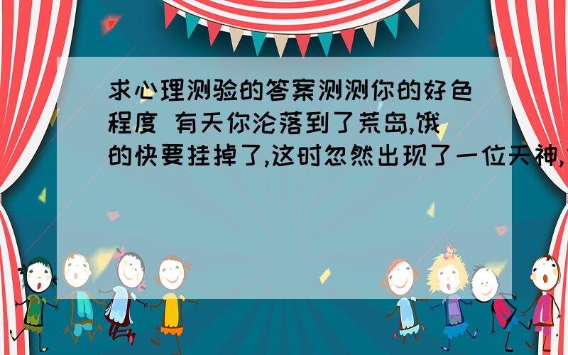 求心理测验的答案测测你的好色程度 有天你沦落到了荒岛,饿的快要挂掉了,这时忽然出现了一位天神,他对你说“以下四种东西选一个吧!我能让你吃到饱!”看看你会选哪个呢?1.柳橙 2.水煮蛋