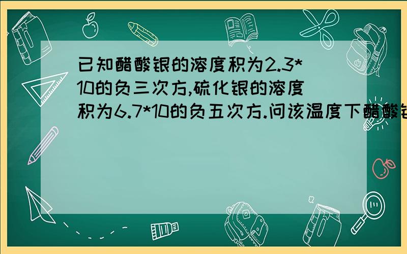 已知醋酸银的溶度积为2.3*10的负三次方,硫化银的溶度积为6.7*10的负五次方.问该温度下醋酸银和硫化银的饱和溶液的物质的量浓度是多少?怎么计算?