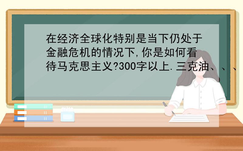 在经济全球化特别是当下仍处于金融危机的情况下,你是如何看待马克思主义?300字以上.三克油、、、