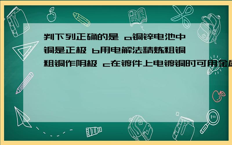 判下列正确的是 a铜锌电池中铜是正极 b用电解法精炼粗铜粗铜作阴极 c在镀件上电镀铜时可用金属铜作阳极 d下列正确的是 a铜锌电池中铜是正极b用电解法精炼粗铜粗铜作阴极c在镀件上电镀