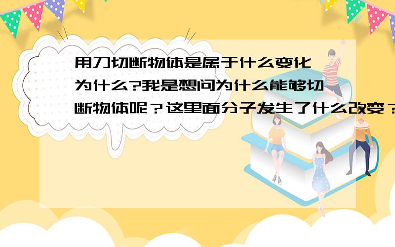 用刀切断物体是属于什么变化,为什么?我是想问为什么能够切断物体呢？这里面分子发生了什么改变？物体是由分子组成的，为什么同是分子组成的一个可以切断另一个呢？