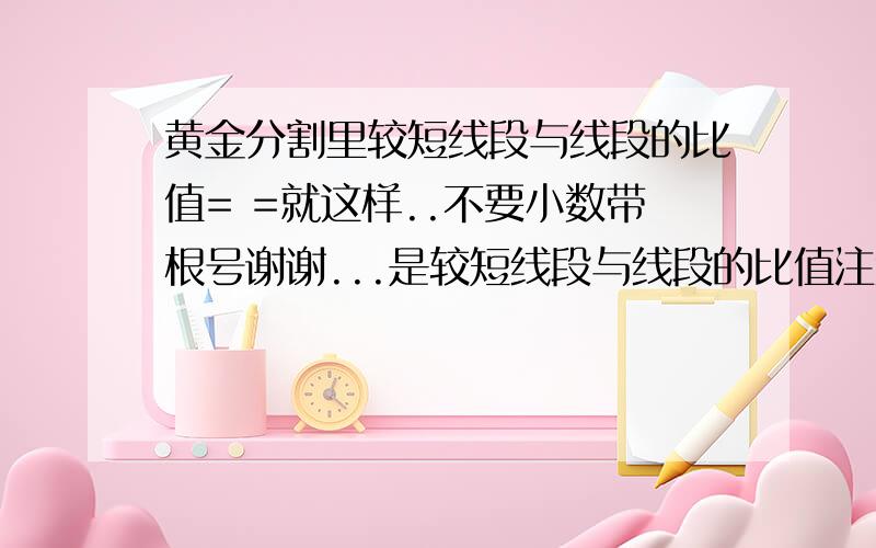 黄金分割里较短线段与线段的比值= =就这样..不要小数带根号谢谢...是较短线段与线段的比值注意~较短线段较短线段较短线段较短线段.....