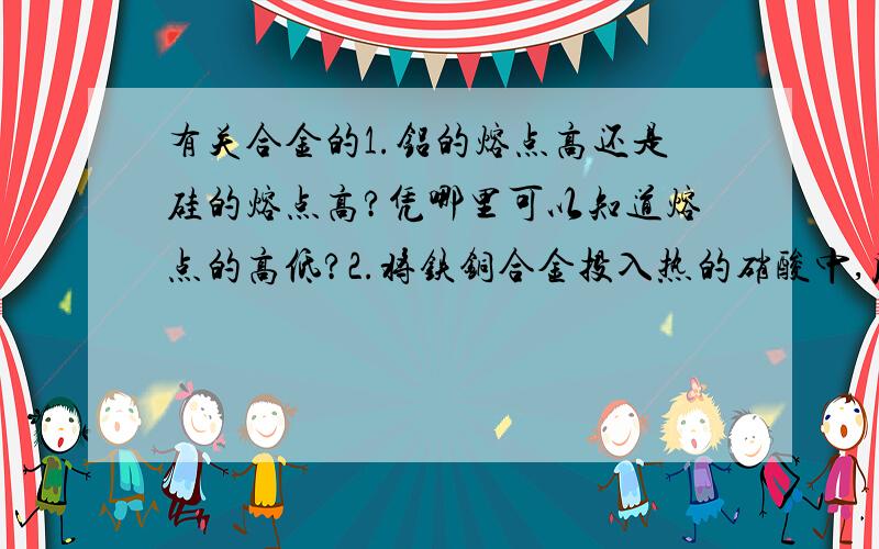 有关合金的1.铝的熔点高还是硅的熔点高?凭哪里可以知道熔点的高低?2.将铁铜合金投入热的硝酸中,反应后铁有剩余,则反应后溶液中存在较多的阳离子是：理由?A.只有2价铁离子 B.氢离子、2价