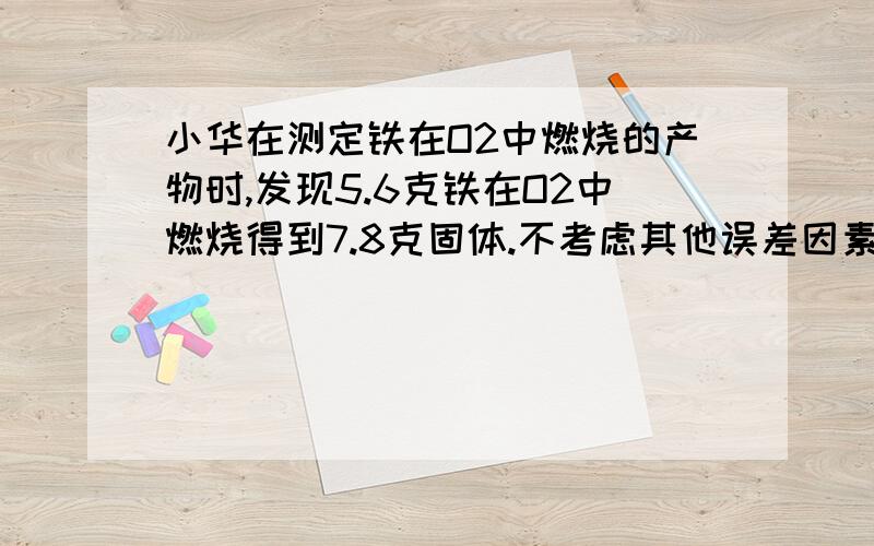 小华在测定铁在O2中燃烧的产物时,发现5.6克铁在O2中燃烧得到7.8克固体.不考虑其他误差因素,则该固体产物的组成可能是_____________ （要有一定的过程）