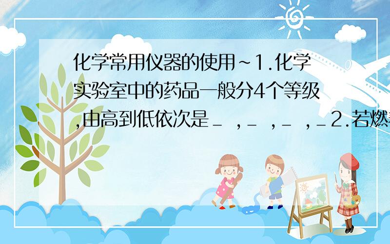 化学常用仪器的使用~1.化学实验室中的药品一般分4个等级,由高到低依次是＿ ,＿ ,＿ ,＿2.若燃着的酒精灯打翻在实验桌上,应立即用＿ ,或＿ 盖灭3.用试管刷洗涤试管时,试管刷可以＿ 或 ＿,