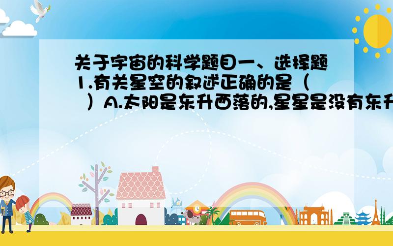 关于宇宙的科学题目一、选择题1.有关星空的叙述正确的是（  ）A.太阳是东升西落的,星星是没有东升西落现象的 B.在上海和北京,同一时间里看到的星空是相同的 C.牛郎星和织女星位于银河