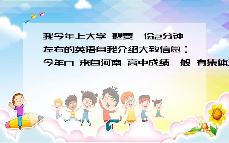 我今年上大学 想要一份2分钟左右的英语自我介绍大致信息：今年17 来自河南 高中成绩一般 有集体责任感 团结同学 望同学多多帮助 最好加点优美句子