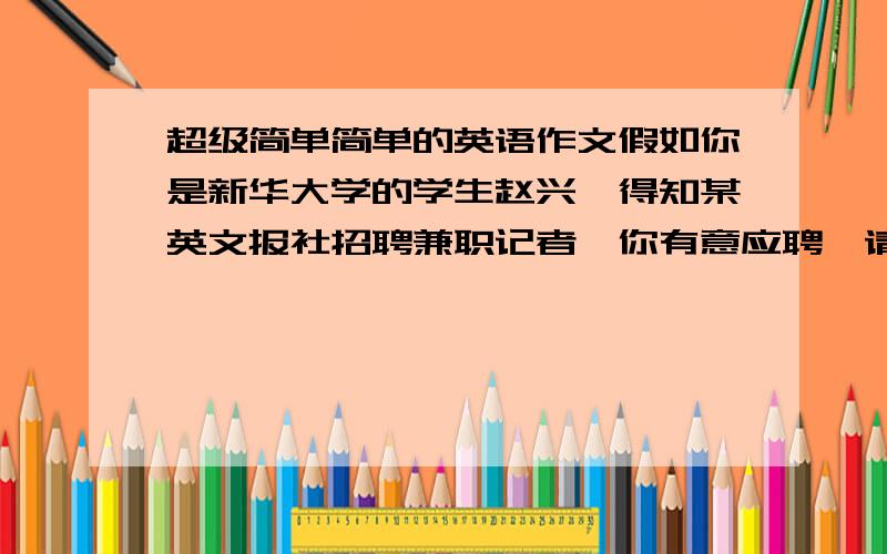 超级简单简单的英语作文假如你是新华大学的学生赵兴,得知某英文报社招聘兼职记者,你有意应聘,请按照下列要点给报社写一封自荐信.1.表示感兴趣2.说明有事；知识面、英语水平、合作精