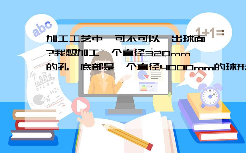 加工工艺中,可不可以镗出球面?我想加工一个直径320mm的孔,底部是一个直径4000mm的球形端面,算上球坑,也就是30mm深度,里面的球坑是不是没法车出来啊?有没有那种端面是球面的镗刀直接镗出来