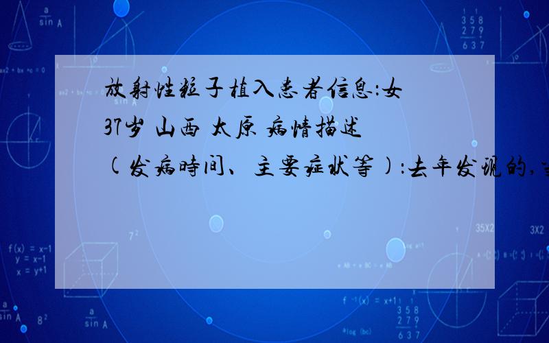 放射性粒子植入患者信息：女 37岁 山西 太原 病情描述(发病时间、主要症状等)：去年发现的,当时只觉得身体累,没精神,还有点咳嗽,饭也不想吃,后来经检查,肺部长了肿瘤,医生给我建议,让我