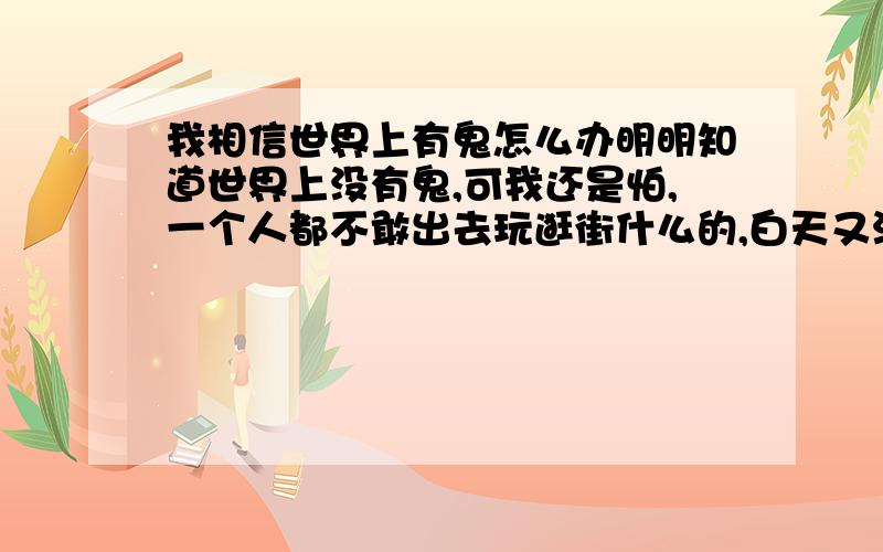 我相信世界上有鬼怎么办明明知道世界上没有鬼,可我还是怕,一个人都不敢出去玩逛街什么的,白天又没有时间,一个人睡觉从来不关灯.找工作也是要找集体宿舍的,不喜欢集体宿舍又不得不喜