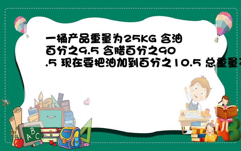 一桶产品重量为25KG 含油百分之9.5 含腊百分之90.5 现在要把油加到百分之10.5 总重量不变,要加多少油进去