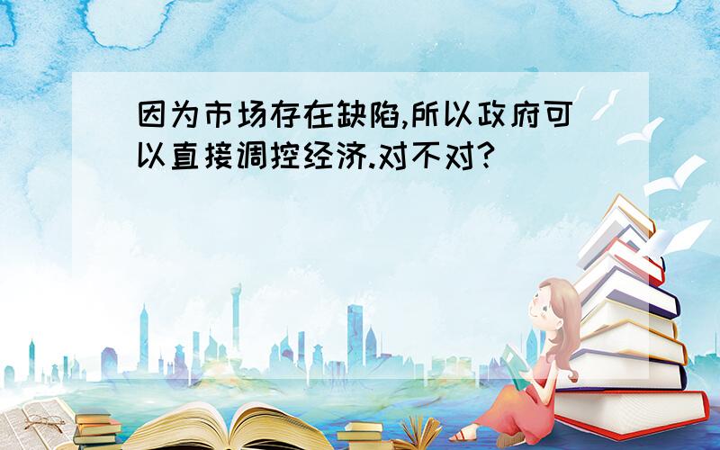 因为市场存在缺陷,所以政府可以直接调控经济.对不对?