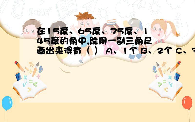 在15度、65度、75度、145度的角中,能用一副三角尺画出来得有（ ） A、1个 B、2个 C、3个 D、4个