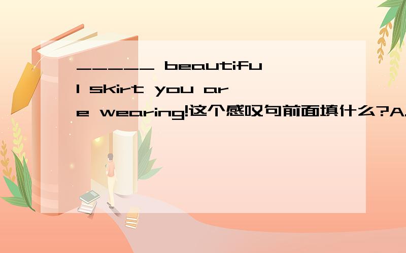 _____ beautiful skirt you are wearing!这个感叹句前面填什么?A.What B.How a C.How D.What a 有点急_____ beautiful skirt you are wearing!这个感叹句前面填什么?A.What B.How a C.How D.What a 有点急!