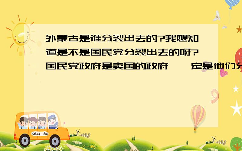 外蒙古是谁分裂出去的?我想知道是不是国民党分裂出去的呀?国民党政府是卖国的政府,一定是他们分裂出去的是不是呀?