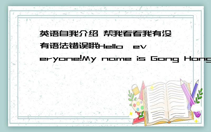 英语自我介绍 帮我看看我有没有语法错误哦Hello,everyone!My name is Gong Hongxian.My English name is Avril.I’m a student from Jiangbei foreign language school.I’m in Class three Grade seven.I am 13 years old now.I'm an active ,lov