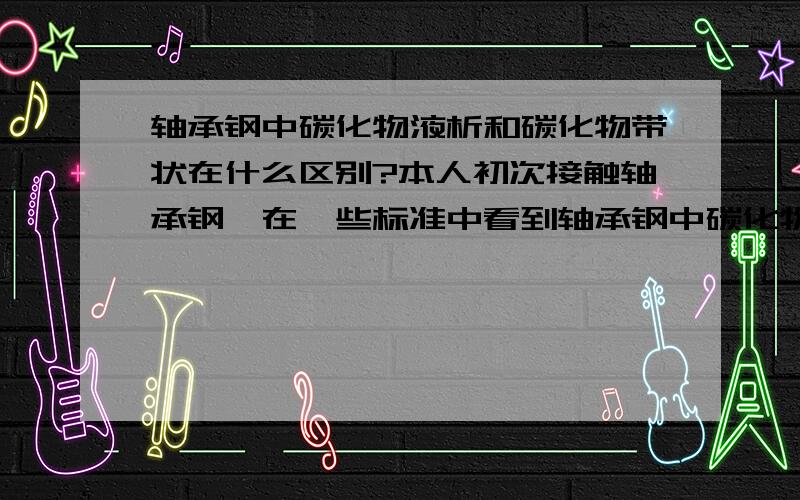 轴承钢中碳化物液析和碳化物带状在什么区别?本人初次接触轴承钢,在一些标准中看到轴承钢中碳化物液析和碳化物带状,但是自己怎么也看不出来,不会看,尤其是碳化物液析,还有什么共晶碳