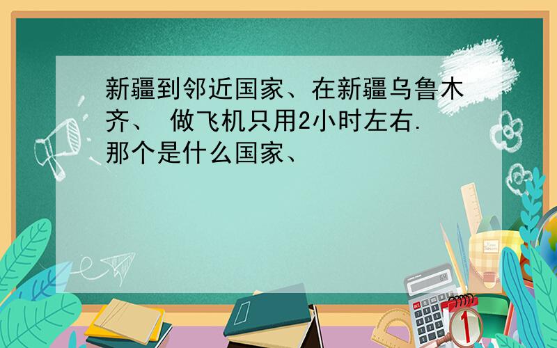 新疆到邻近国家、在新疆乌鲁木齐、 做飞机只用2小时左右.那个是什么国家、