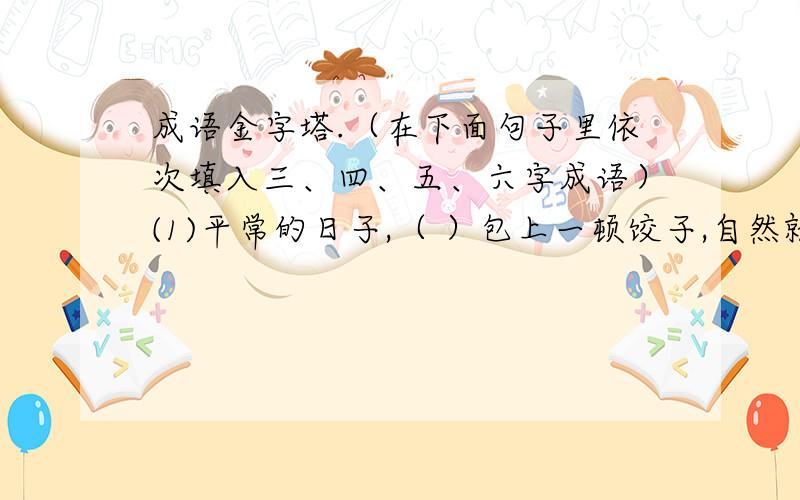 成语金字塔.（在下面句子里依次填入三、四、五、六字成语）(1)平常的日子,（ ）包上一顿饺子,自然就成了全家人的节日.(2)妈妈赞扬我的诗写得很精彩,我既腼腆又（ ）.(3)他俩（ ）,根本不