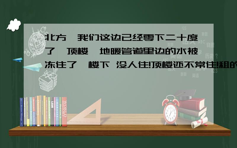 北方,我们这边已经零下二十度了,顶楼,地暖管道里边的水被冻住了,楼下 没人住!顶楼还不常住!租的房子 没有物业 生火倒是可以 没电梯 炭 目前已经放了5个电热油汀 不管用 温度起不来 窗子