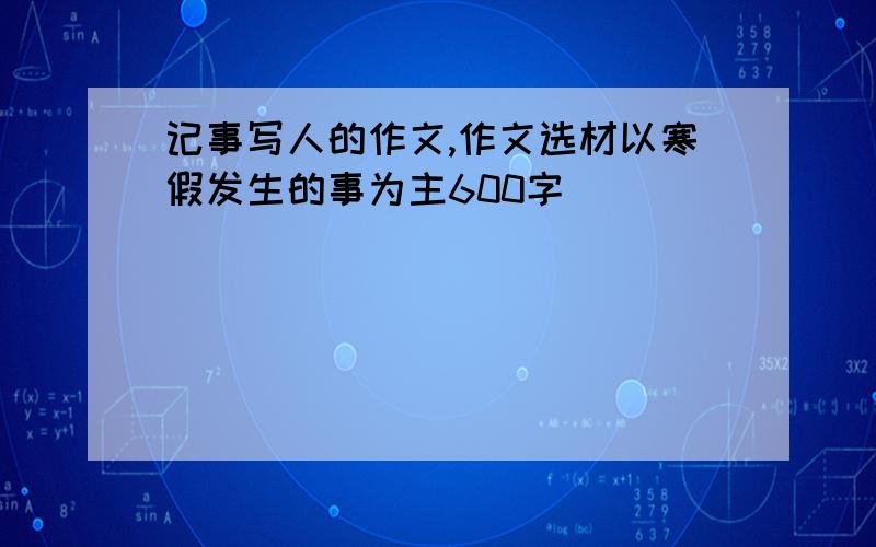 记事写人的作文,作文选材以寒假发生的事为主600字