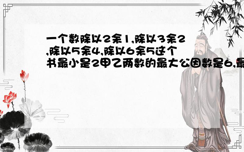 一个数除以2余1,除以3余2,除以5余4,除以6余5这个书最小是2甲乙两数的最大公因数是6,最小公倍数是72,已知甲是24,乙是多少3三个质数的最大公因数是1,最小共倍数是105这三个数分别是