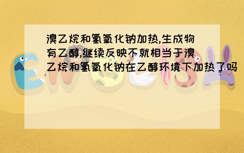 溴乙烷和氢氧化钠加热,生成物有乙醇,继续反映不就相当于溴乙烷和氢氧化钠在乙醇环境下加热了吗