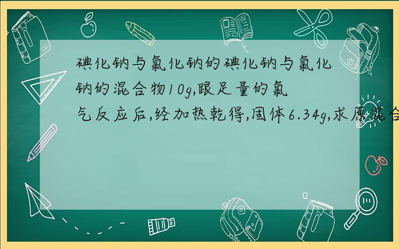 碘化钠与氯化钠的碘化钠与氯化钠的混合物10g,跟足量的氯气反应后,经加热乾得,固体6.34g,求原混合物中的氯化钠含量